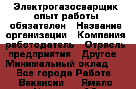 Электрогазосварщик-опыт работы обязателен › Название организации ­ Компания-работодатель › Отрасль предприятия ­ Другое › Минимальный оклад ­ 1 - Все города Работа » Вакансии   . Ямало-Ненецкий АО,Муравленко г.